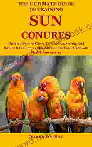 The Ultimate Guide To Training Sun Conures: The Step By Step Guide To Breeding Caring And Raising Sun Conures Plus Sun Conure Food Care And Health Instructions